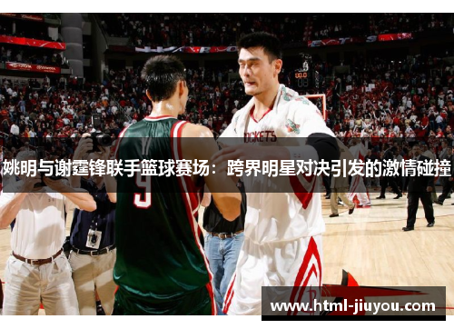姚明与谢霆锋联手篮球赛场：跨界明星对决引发的激情碰撞