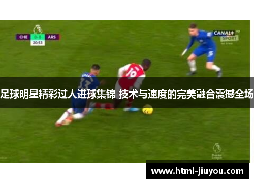 足球明星精彩过人进球集锦 技术与速度的完美融合震撼全场
